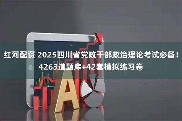 红河配资 2025四川省党政干部政治理论考试必备！4263道题库+42套模拟练习卷