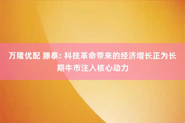 万隆优配 滕泰: 科技革命带来的经济增长正为长期牛市注入核心动力