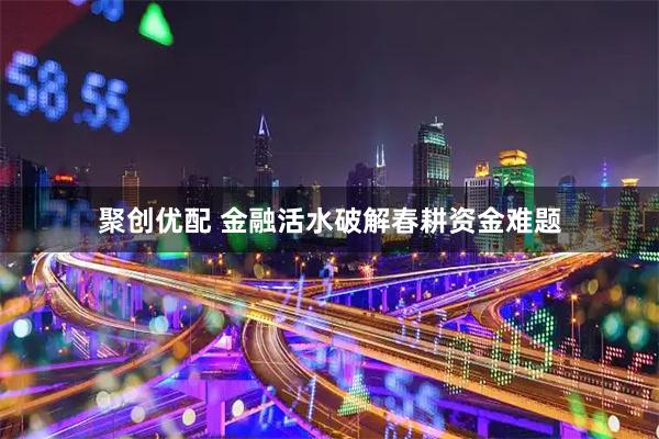 聚创优配 金融活水破解春耕资金难题