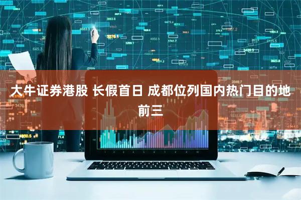 大牛证券港股 长假首日 成都位列国内热门目的地前三