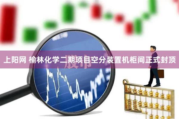 上阳网 榆林化学二期项目空分装置机柜间正式封顶