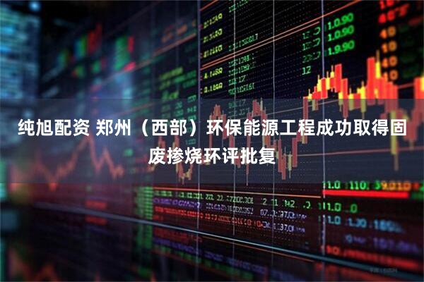 纯旭配资 郑州（西部）环保能源工程成功取得固废掺烧环评批复