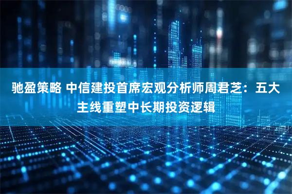 驰盈策略 中信建投首席宏观分析师周君芝：五大主线重塑中长期投资逻辑