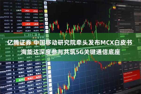 亿腾证券 中国移动研究院牵头发布MCX白皮书 海能达深度参与共筑5G关键通信底座