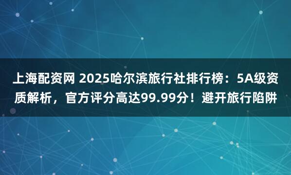 上海配资网 2025哈尔滨旅行社排行榜:5A级资质解析,官方评分高达99.99分!避开旅行陷阱