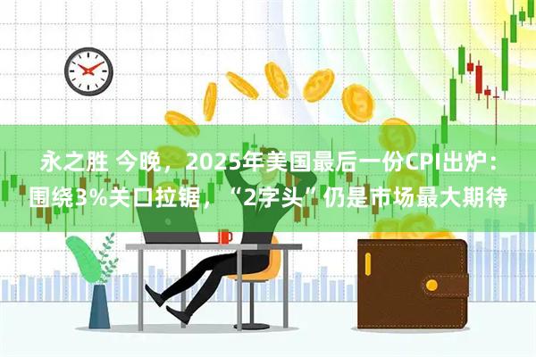 永之胜 今晚,2025年美国最后一份CPI出炉:围绕3%关口拉锯,“2字头”仍是市场最大期待