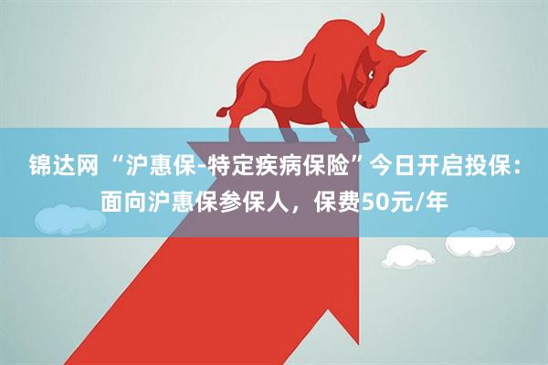 锦达网 “沪惠保-特定疾病保险”今日开启投保：面向沪惠保参保人，保费50元/年