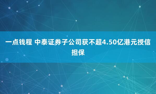 一点钱程 中泰证券子公司获不超4.50亿港元授信担保