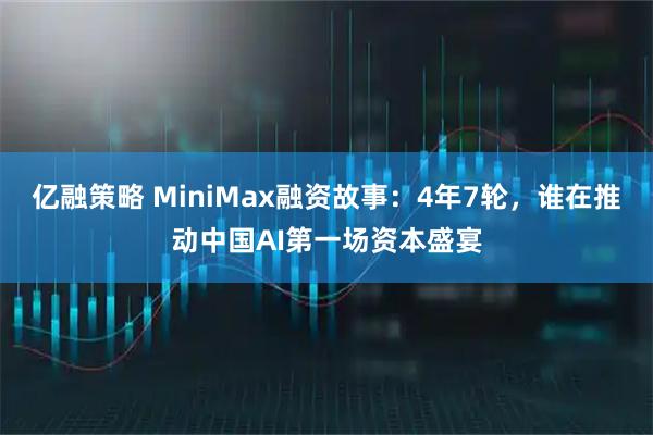 亿融策略 MiniMax融资故事：4年7轮，谁在推动中国AI第一场资本盛宴