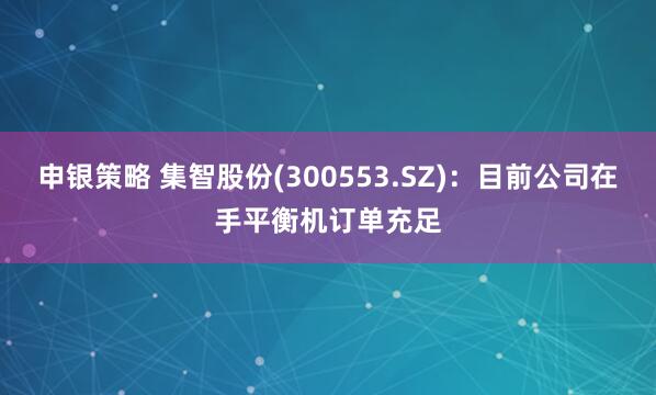 申银策略 集智股份(300553.SZ)：目前公司在手平衡机订单充足