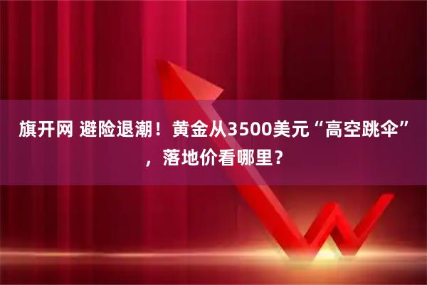 旗开网 避险退潮！黄金从3500美元“高空跳伞”，落地价看哪里？
