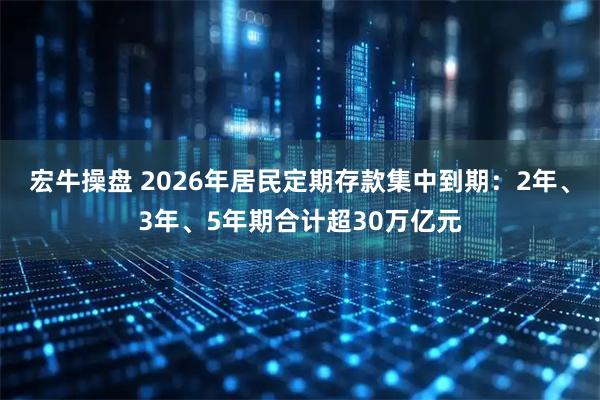 宏牛操盘 2026年居民定期存款集中到期：2年、3年、5年期合计超30万亿元
