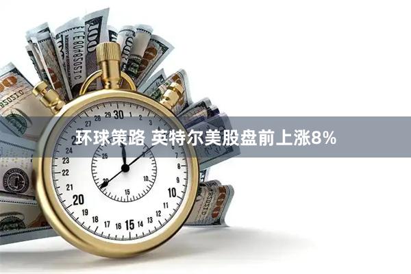 环球策路 英特尔美股盘前上涨8%