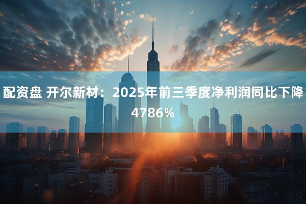 配资盘 开尔新材：2025年前三季度净利润同比下降4786%