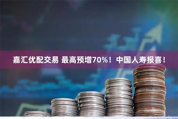 嘉汇优配交易 最高预增70%！中国人寿报喜！