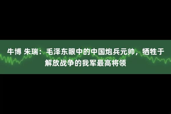 牛博 朱瑞:毛泽东眼中的中国炮兵元帅,牺牲于解放战争的我军最高将领