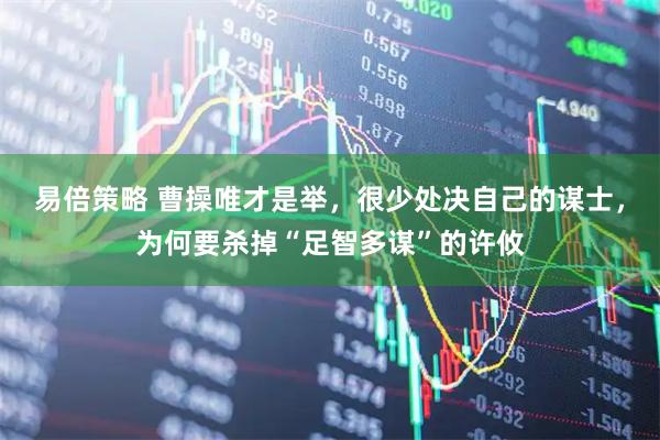 易倍策略 曹操唯才是举，很少处决自己的谋士，为何要杀掉“足智多谋”的许攸
